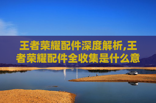 王者荣耀配件深度解析,王者荣耀配件全收集是什么意思 王者荣耀配件深度解析,王者荣耀配件全收集是什么意思