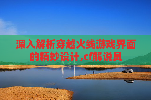 深入解析穿越火线游戏界面的精妙设计,cf解说员 深入解析穿越火线游戏界面的精妙设计,cf解说员