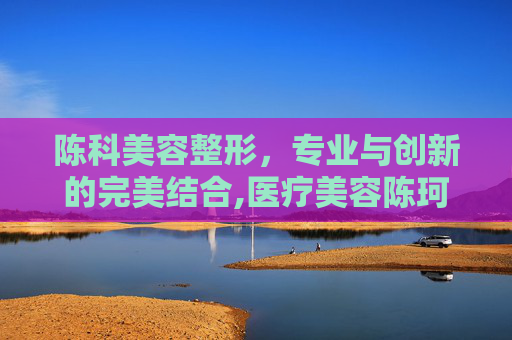 陈科美容整形,专业与创新的完美结合,医疗美容陈珂医生 陈科美容整形,专业与创新的完美结合,医疗美容陈珂医生