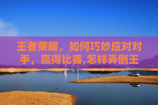 王者荣耀,如何巧妙应对对手,赢得比赛,怎样弄倒王者荣耀账号 王者荣耀,如何巧妙应对对手,赢得比赛,怎样弄倒王者荣耀账号