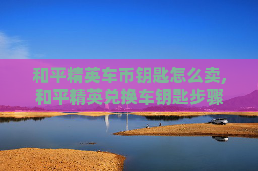 和平精英车币钥匙怎么卖,和平精英兑换车钥匙步骤