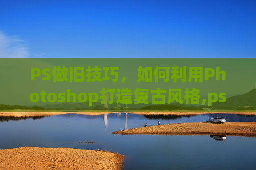 PS做旧技巧，如何利用Photoshop打造复古风格,ps做旧效果怎么做