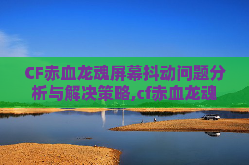 CF赤血龙魂屏幕抖动问题分析与解决策略,cf赤血龙魂多少cf点