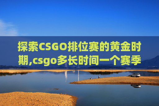 探索CSGO排位赛的黄金时期,csgo多长时间一个赛季