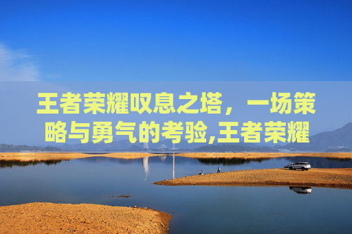 王者荣耀叹息之塔,一场策略与勇气的考验,王者荣耀叹息之塔怎么打 王者荣耀叹息之塔,一场策略与勇气的考验,王者荣耀叹息之塔怎么打