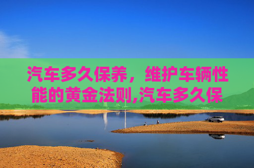 汽车多久保养，维护车辆性能的黄金法则,汽车多久保养一次才合适