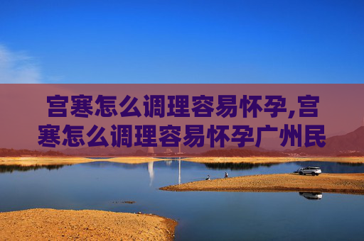 宫寒怎么调理容易怀孕,宫寒怎么调理容易怀孕广州民信医院收费合理