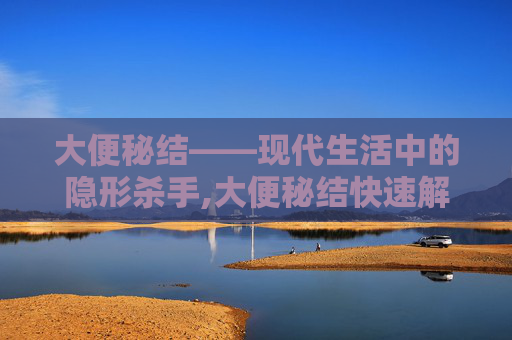 大便秘结——现代生活中的隐形杀手,大便秘结快速解决方法