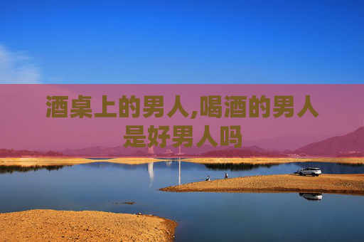 酒桌上的男人,喝酒的男人是好男人吗