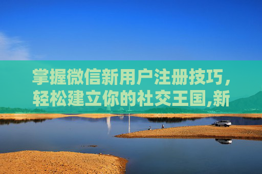 掌握微信新用户注册技巧，轻松建立你的社交王国,新用户注册