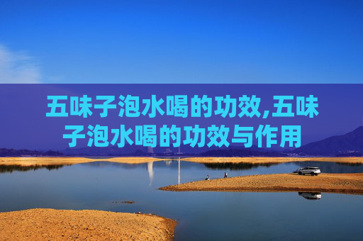 五味子泡水喝的功效,五味子泡水喝的功效与作用