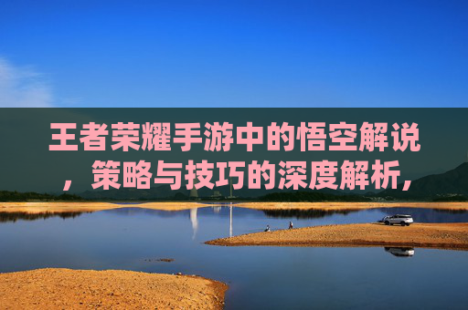 王者荣耀手游中的悟空解说，策略与技巧的深度解析,LOL手游孙悟空