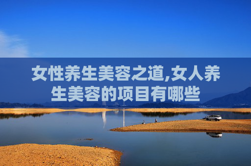 女性养生美容之道,女人养生美容的项目有哪些