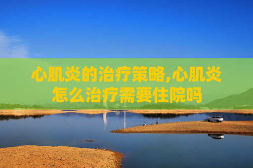 心肌炎的治疗策略,心肌炎怎么治疗需要住院吗