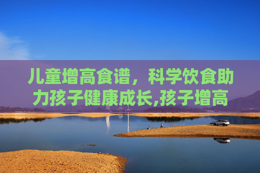 儿童增高食谱，科学饮食助力孩子健康成长,孩子增高最好的食谱窍门