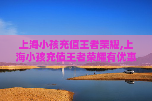 上海小孩充值王者荣耀,上海小孩充值王者荣耀有优惠吗