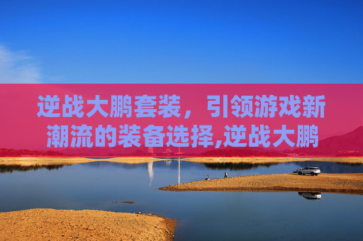 逆战大鹏套装，引领游戏新潮流的装备选择,逆战大鹏套装怎么获得