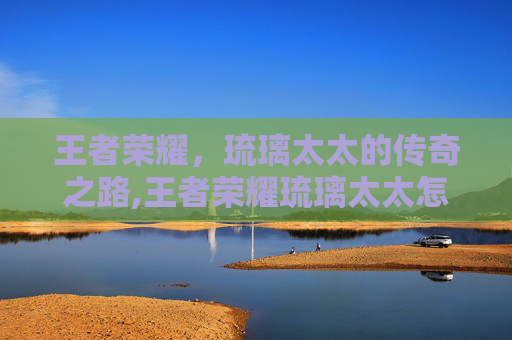王者荣耀，琉璃太太的传奇之路,王者荣耀琉璃太太怎么玩