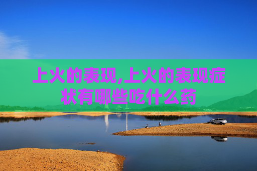 上火的表现,上火的表现症状有哪些吃什么药