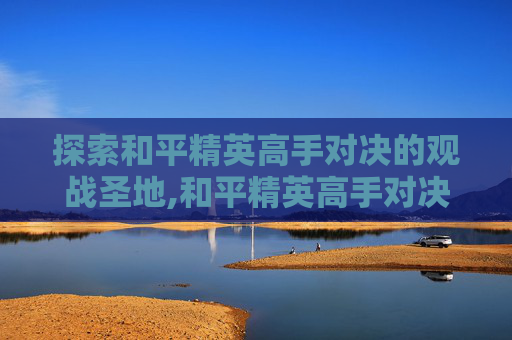 探索和平精英高手对决的观战圣地,和平精英高手对决在哪看视频