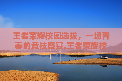 王者荣耀校园选拔，一场青春的竞技盛宴,王者荣耀校园选拔赛怎么进
