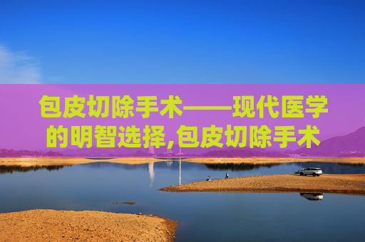 包皮切除手术——现代医学的明智选择,包皮切除手术多少钱