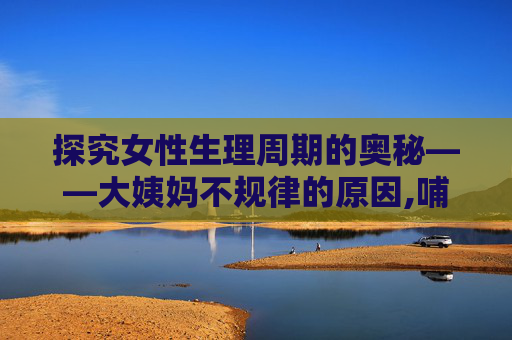 探究女性生理周期的奥秘——大姨妈不规律的原因,哺乳期大姨妈不规律是什么原因