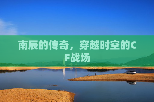 南辰的传奇，穿越时空的CF战场