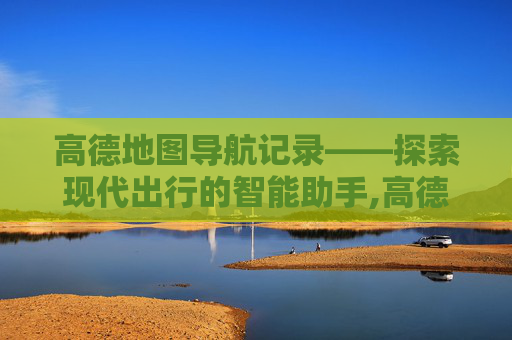 高德地图导航记录——探索现代出行的智能助手,高德地图导航记录怎么查