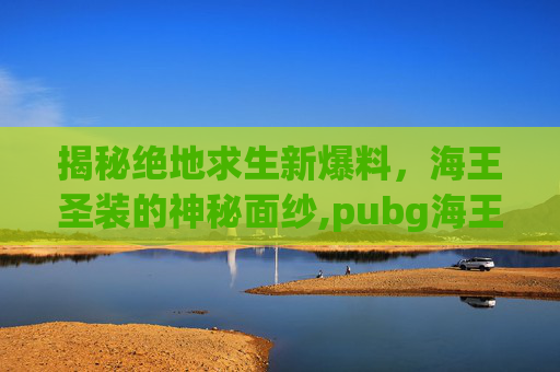 揭秘绝地求生新爆料,海王圣装的神秘面纱,pubg海王星参数配置详细 揭秘绝地求生新爆料,海王圣装的神秘面纱,pubg海王星参数配置详细