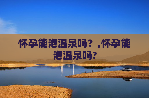怀孕能泡温泉吗？,怀孕能泡温泉吗?