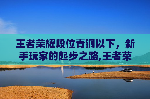 王者荣耀段位青铜以下，新手玩家的起步之路,王者荣耀段位青铜以下会掉段吗
