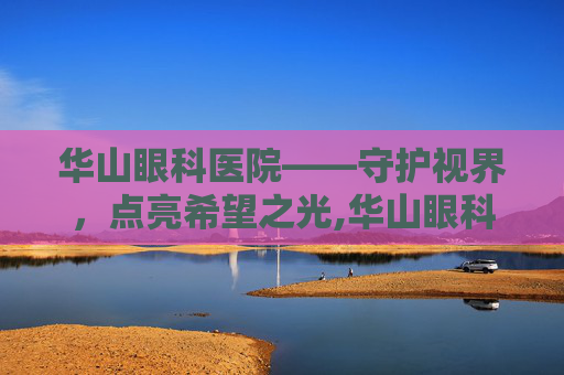 华山眼科医院——守护视界，点亮希望之光,华山眼科医院在哪里