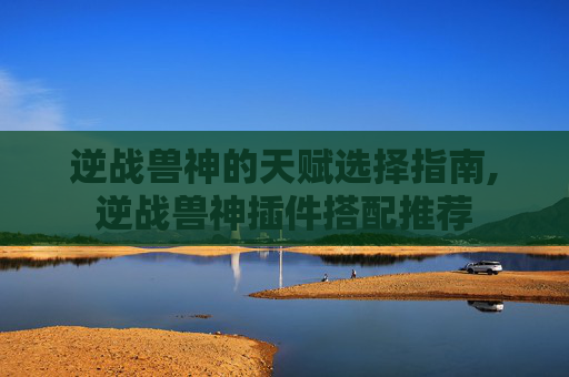 逆战兽神的天赋选择指南,逆战兽神插件搭配推荐