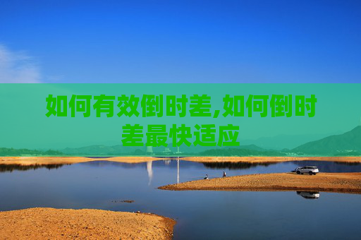 如何有效倒时差,如何倒时差最快适应
