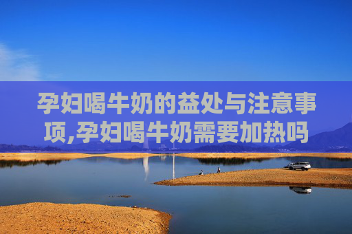 孕妇喝牛奶的益处与注意事项,孕妇喝牛奶需要加热吗