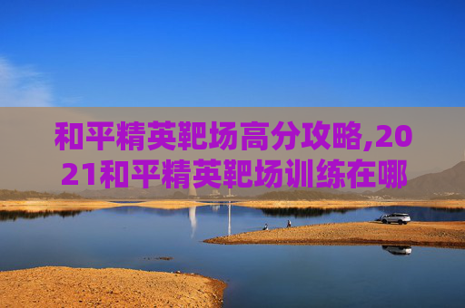 和平精英靶场高分攻略,2021和平精英靶场训练在哪