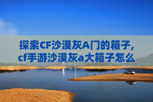 探索CF沙漠灰A门的箱子,cf手游沙漠灰a大箱子怎么跳