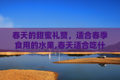春天的甜蜜礼赞，适合春季食用的水果,春天适合吃什么水果和蔬菜