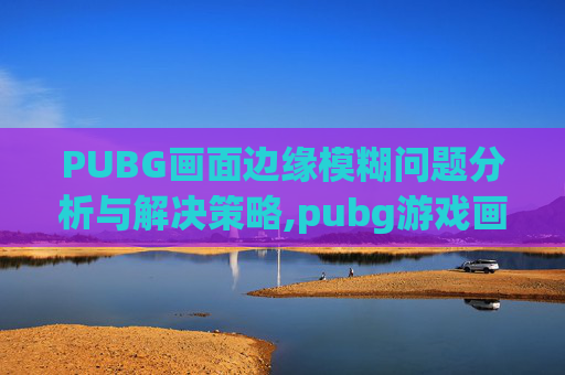 PUBG画面边缘模糊问题分析与解决策略,pubg游戏画面模糊