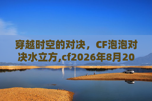 穿越时空的对决，CF泡泡对决水立方,cf2026年8月20号泡泡象在哪里能买到