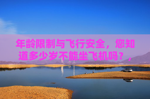 年龄限制与飞行安全，您知道多少岁不能坐飞机吗？,多少岁不能坐飞机 老人