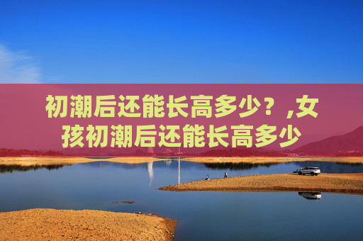 初潮后还能长高多少？,女孩初潮后还能长高多少