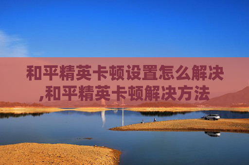 和平精英卡顿设置怎么解决,和平精英卡顿解决方法
