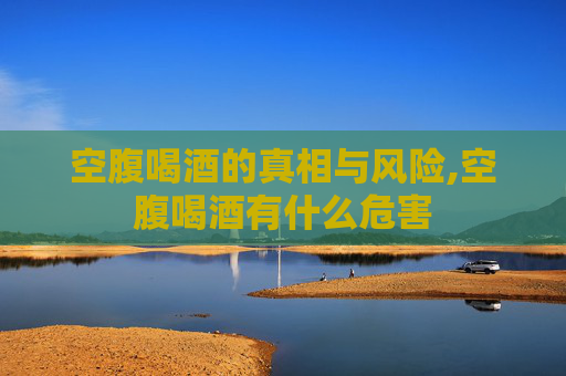 空腹喝酒的真相与风险,空腹喝酒有什么危害