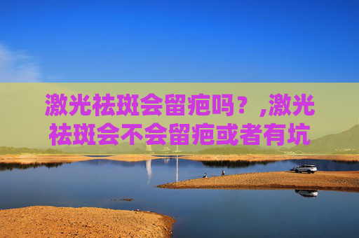激光祛斑会留疤吗？,激光祛斑会不会留疤或者有坑
