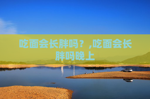 吃面会长胖吗？,吃面会长胖吗晚上