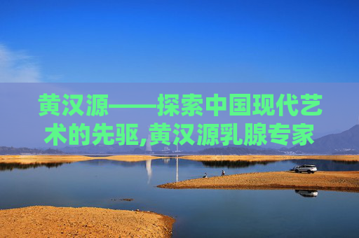黄汉源——探索中国现代艺术的先驱,黄汉源乳腺专家团队