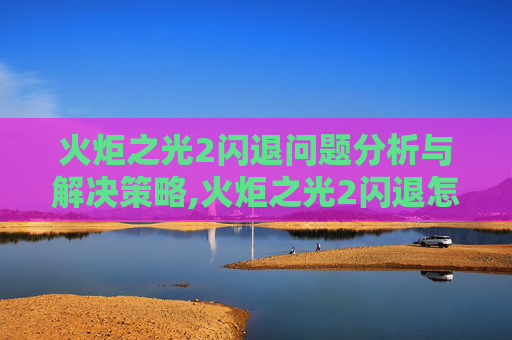 火炬之光2闪退问题分析与解决策略,火炬之光2闪退怎么解决