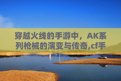 穿越火线的手游中，AK系列枪械的演变与传奇,cf手游ak47排名最新